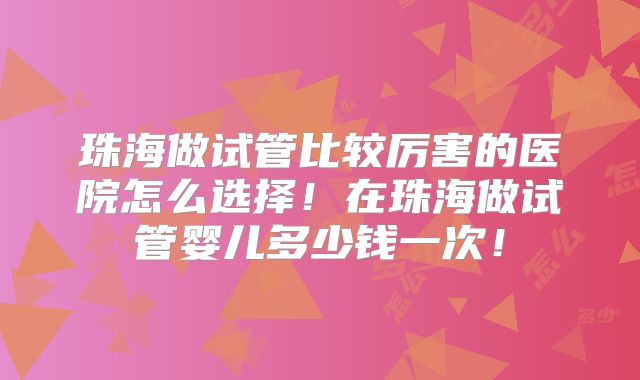 珠海做试管比较厉害的医院怎么选择！在珠海做试管婴儿多少钱一次！