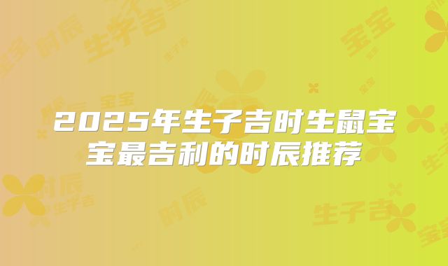 2025年生子吉时生鼠宝宝最吉利的时辰推荐