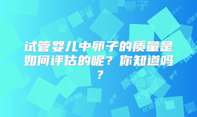 试管婴儿中卵子的质量是如何评估的呢？你知道吗？