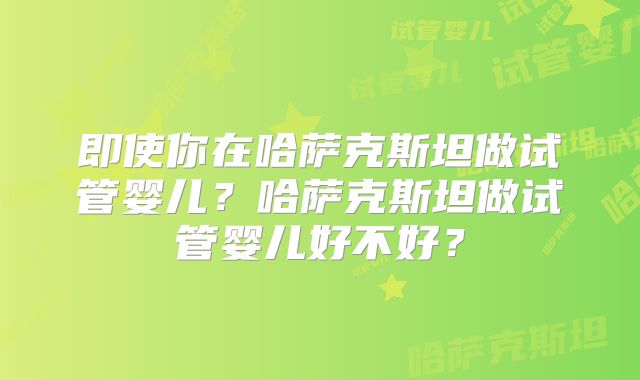 即使你在哈萨克斯坦做试管婴儿？哈萨克斯坦做试管婴儿好不好？