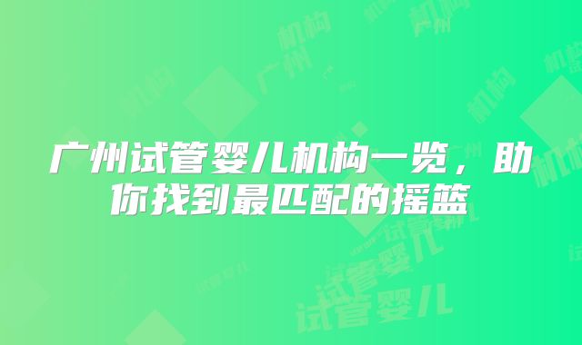 广州试管婴儿机构一览，助你找到最匹配的摇篮