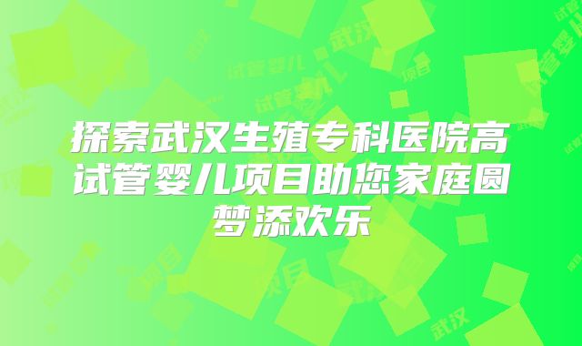 探索武汉生殖专科医院高试管婴儿项目助您家庭圆梦添欢乐
