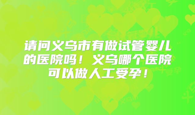 请问义乌市有做试管婴儿的医院吗！义乌哪个医院可以做人工受孕！