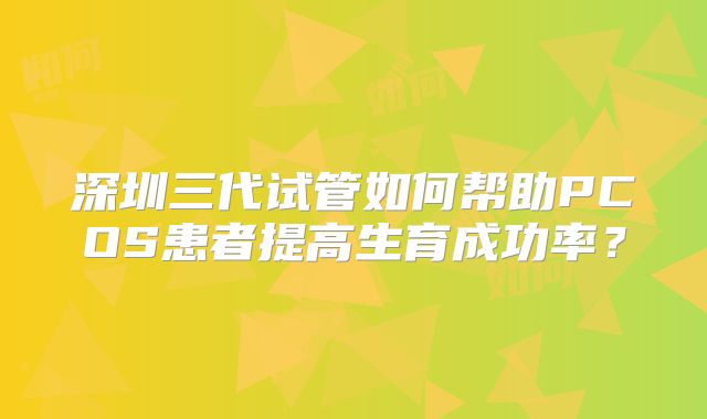 深圳三代试管如何帮助PCOS患者提高生育成功率？
