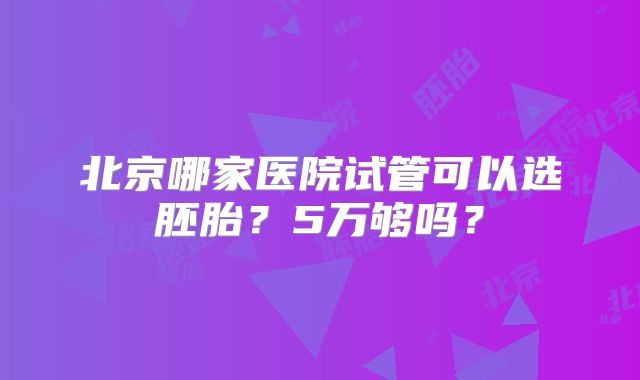 北京哪家医院试管可以选胚胎？5万够吗？