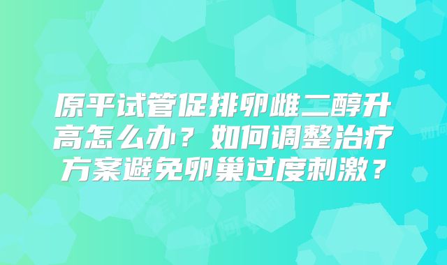 原平试管促排卵雌二醇升高怎么办？如何调整治疗方案避免卵巢过度刺激？
