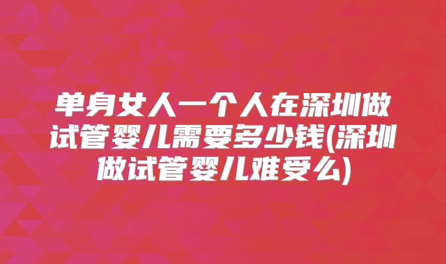 单身女人一个人在深圳做试管婴儿需要多少钱(深圳做试管婴儿难受么)