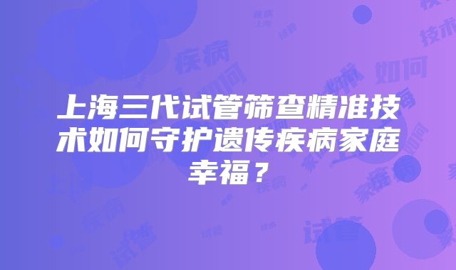 上海三代试管筛查精准技术如何守护遗传疾病家庭幸福?