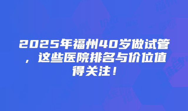 2025年福州40岁做试管，这些医院排名与价位值得关注！