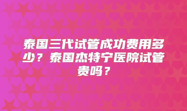 泰国三代试管成功费用多少？泰国杰特宁医院试管贵吗？