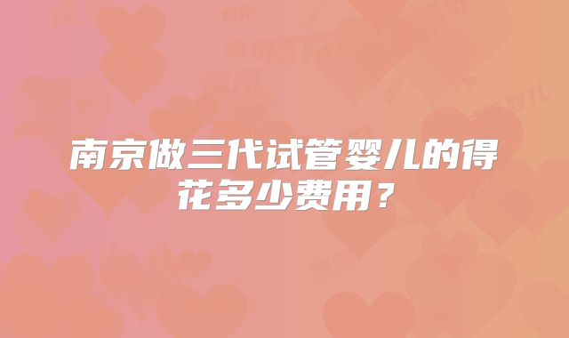 南京做三代试管婴儿的得花多少费用?