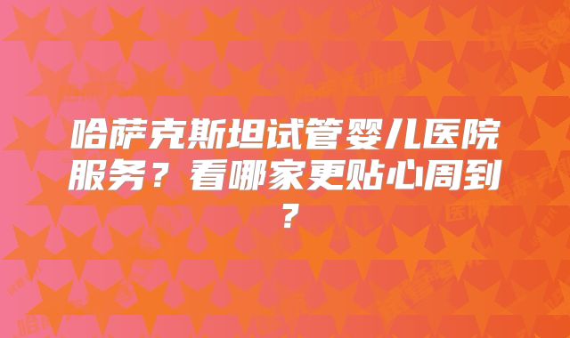 哈萨克斯坦试管婴儿医院服务?看哪家更贴心周到?