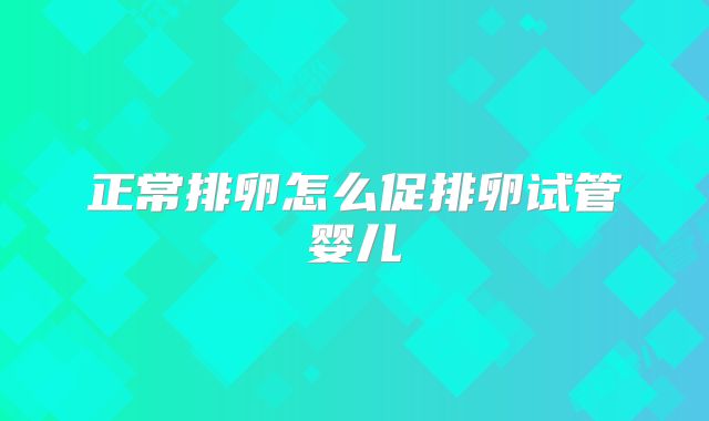 正常排卵怎么促排卵试管婴儿
