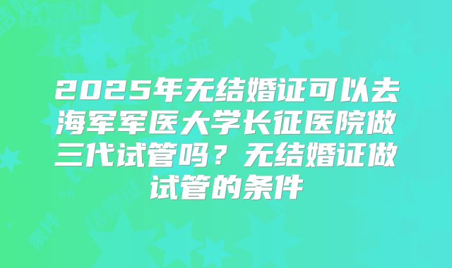 2025年无结婚证可以去海军军医大学长征医院做三代试管吗？无结婚证做试管的条件