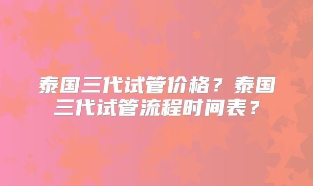 泰国三代试管价格？泰国三代试管流程时间表？
