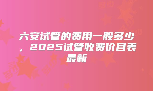 六安试管的费用一般多少，2025试管收费价目表最新