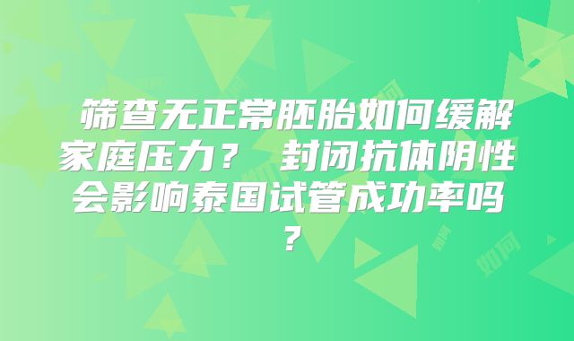 ‌筛查无正常胚胎如何缓解家庭压力？‌封闭抗体阴性会影响泰国试管成功率吗？