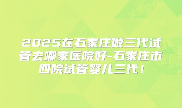 2025在石家庄做三代试管去哪家医院好-石家庄市四院试管婴儿三代!