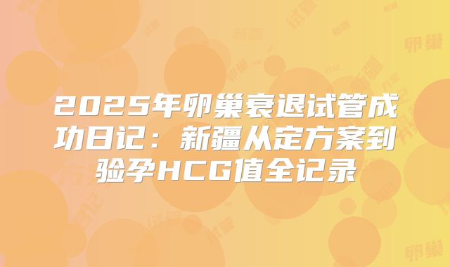 2025年卵巢衰退试管成功日记：新疆从定方案到验孕HCG值全记录