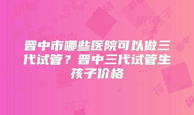晋中市哪些医院可以做三代试管？晋中三代试管生孩子价格