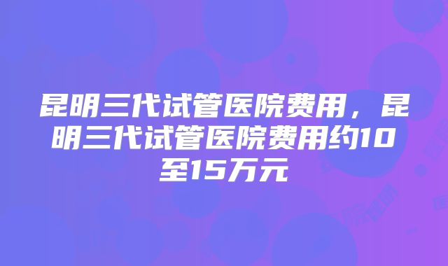 昆明三代试管医院费用,昆明三代试管医院费用约10至15万元