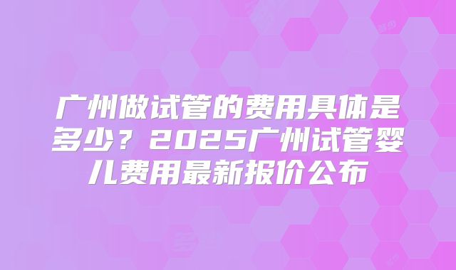 广州做试管的费用具体是多少？2025广州试管婴儿费用最新报价公布