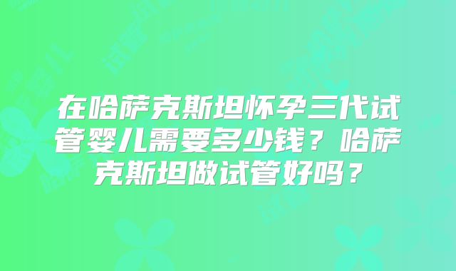 在哈萨克斯坦怀孕三代试管婴儿需要多少钱？哈萨克斯坦做试管好吗？