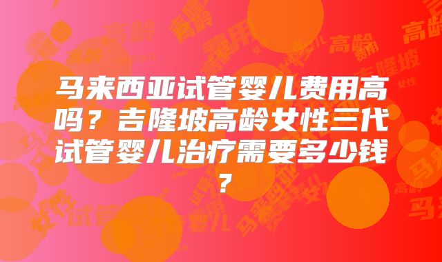 马来西亚试管婴儿费用高吗？吉隆坡高龄女性三代试管婴儿治疗需要多少钱？