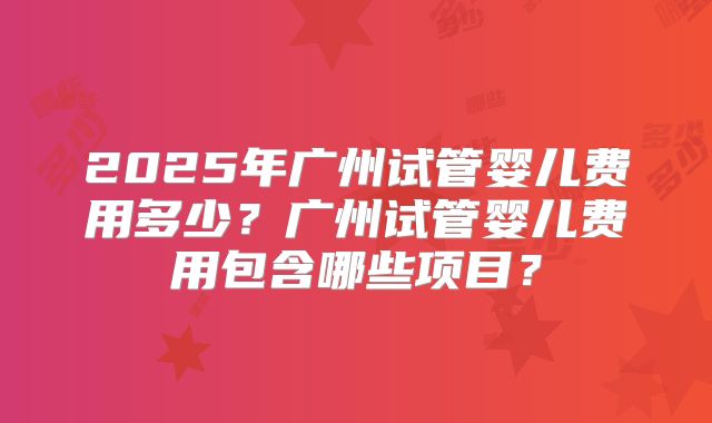 2025年广州试管婴儿费用多少？广州试管婴儿费用包含哪些项目？
