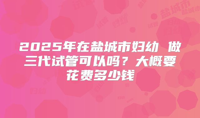 2025年在盐城市妇幼 做三代试管可以吗？大概要花费多少钱