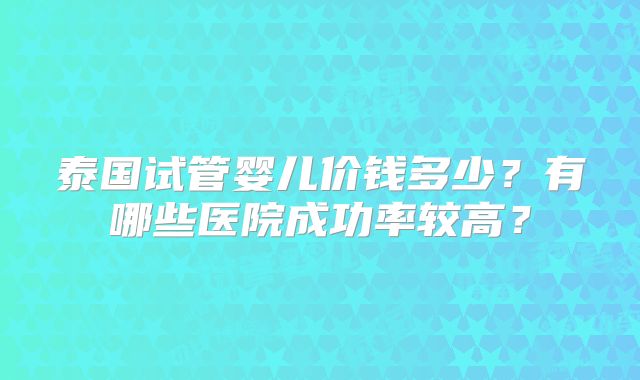 泰国试管婴儿价钱多少？有哪些医院成功率较高？
