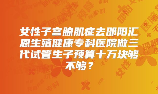 女性子宫腺肌症去邵阳汇恩生殖健康专科医院做三代试管生子预算十万块够不够？