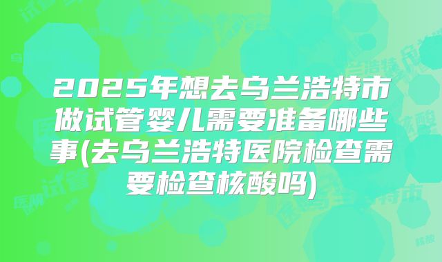 2025年想去乌兰浩特市做试管婴儿需要准备哪些事(去乌兰浩特医院检查需要检查核酸吗)