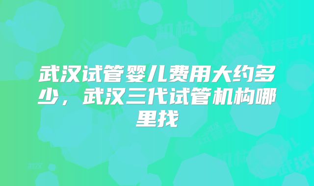 武汉试管婴儿费用大约多少，武汉三代试管机构哪里找