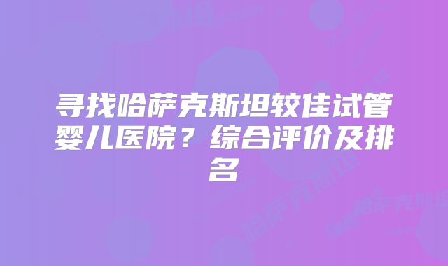 寻找哈萨克斯坦较佳试管婴儿医院？综合评价及排名