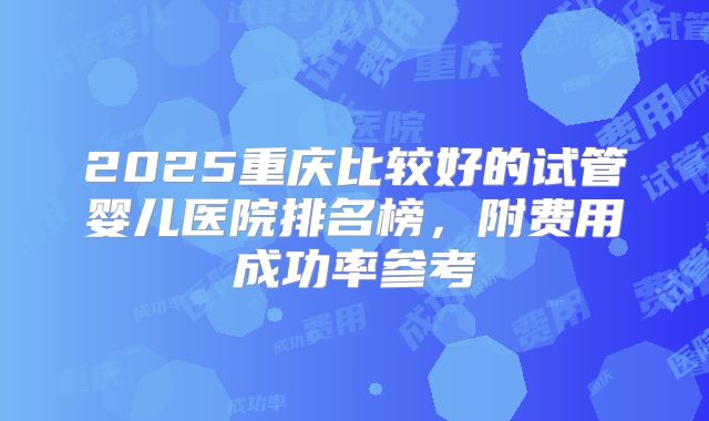 2025重庆比较好的试管婴儿医院排名榜，附费用成功率参考