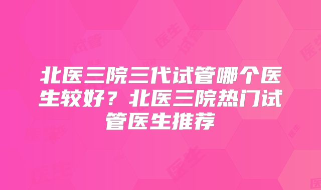 北医三院三代试管哪个医生较好？北医三院热门试管医生推荐