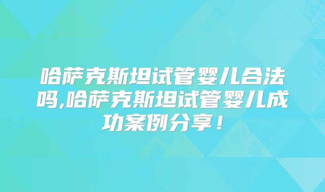哈萨克斯坦试管婴儿合法吗,哈萨克斯坦试管婴儿成功案例分享！