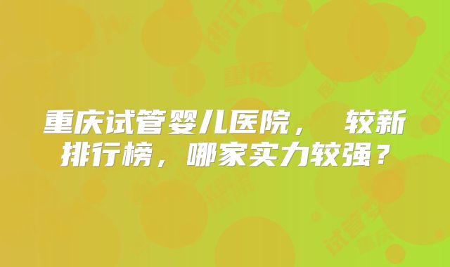 重庆试管婴儿医院, 较新排行榜,哪家实力较强?