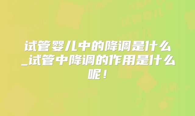 试管婴儿中的降调是什么_试管中降调的作用是什么呢！