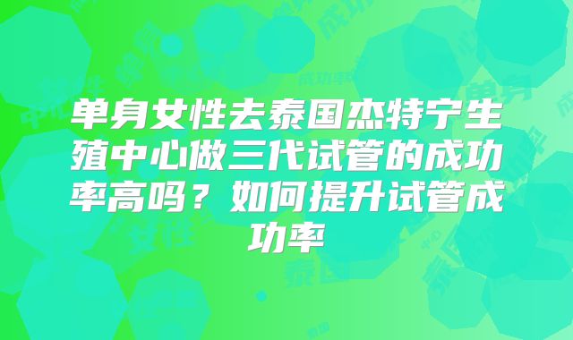 单身女性去泰国杰特宁生殖中心做三代试管的成功率高吗?如何提升试管成功率