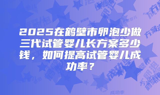 2025在鹤壁市卵泡少做三代试管婴儿长方案多少钱,如何提高试管婴儿成功率?