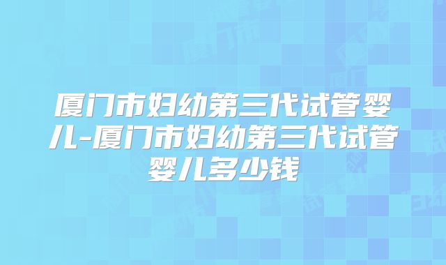 厦门市妇幼第三代试管婴儿-厦门市妇幼第三代试管婴儿多少钱