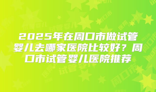 2025年在周口市做试管婴儿去哪家医院比较好？周口市试管婴儿医院推荐