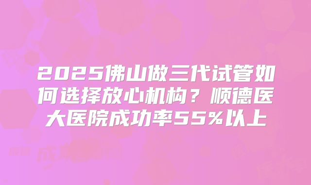 2025佛山做三代试管如何选择放心机构？顺德医大医院成功率55%以上