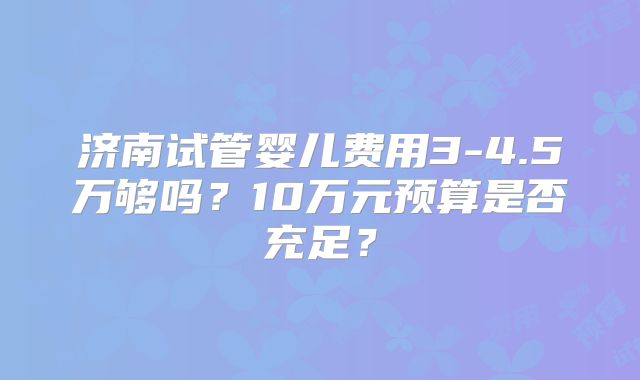 济南试管婴儿费用3-4.5万够吗？10万元预算是否充足？