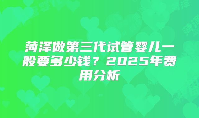菏泽做第三代试管婴儿一般要多少钱？2025年费用分析