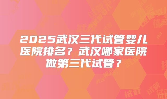 2025武汉三代试管婴儿医院排名?武汉哪家医院做第三代试管?