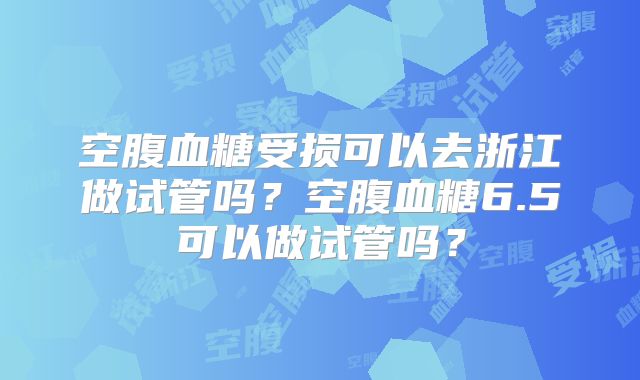 空腹血糖受损可以去浙江做试管吗？空腹血糖6.5可以做试管吗？