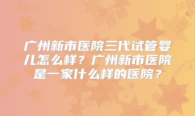 广州新市医院三代试管婴儿怎么样？广州新市医院是一家什么样的医院？